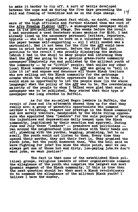 to make 1t harder to rip off. A Sort of battle developed between the cops and me during the five days preceeding the raid and framing of Geraldine and me on the dope chargs. !4 Another significant fact which, no doubt, reached the ears of the high officials and further alarmed them was word of the AfTo Freedon Pighter (AFP), & mimeographed newspsper which ’ts pre-publication stage, Two weeks befors the revolt a used Gestetner mimeo machine for $100. I had porsonnel (writers, reporte the paper became Self-supporting cartoonist). Bad 1t not bsen for the fire the AFP would ha: been in print before my arrest. Befors the fire nd fust ous’to the Tevolt I was proudly displaying the machine {imich I had in the shop) to many people and informing the thet the AFF was going fo be & genuine grass-roots community newspaper completely Tun and published by the militant youth of the community -- by us "115t1e" people; that unlike any other Who are Grunbs which the Tuling white oppressors dole out to thes. I Vould Biss no opportunity to let the psople know (in the above Language) what the policy of the APE was to be. The overwheiming 2ajority of the people to whom 1 talked were gisd tnat such & newspaper was to be published, Many stated that this type of Rewspaper was long overdue in Buffalo. As for the so-called Negro leaders in Buffalo, the revalt of June and 1ts aftermath showed them up for What they Teally are: @ group of parasitic opportunists who oomsand neither a following, Tespect nor prestige in the Black community and are merely traitors, handpioked by the White ruling oppres- sors ¥ho sppointed thea “leaders for the sole purpose of having the injustices and depravations daily heaped upon the Black community, legitimized by their sanotion and approvel, During June and July these "leadsrs® - preachers and politicians -- Tan around the neighborhood 11ke chickens with their heads out off, pleading with the youths, begsing, promising, but to no aval, The youth would not listen to them, Every time they opened their mouths, they put their feet in. They promised the youth Jobs, but the youth Answered them, "Who the hell said we were-fignting for jobs? You miss the whole point, mant We can always get one of those hot and dirty, low-paying jobs.We don’t want jobs, we want justice!" The fact 1s that none of the established Black pol- 1tioal groups, religious lsaders or other organizations command the allegiancs of the youth who o ‘the largest and most gyneao sogasnt of the Black commnity. If this 18 true then he next question should bei What mist & Black revolutionry o o command the allegiance of the militant Black youth? I believe I have the answe: